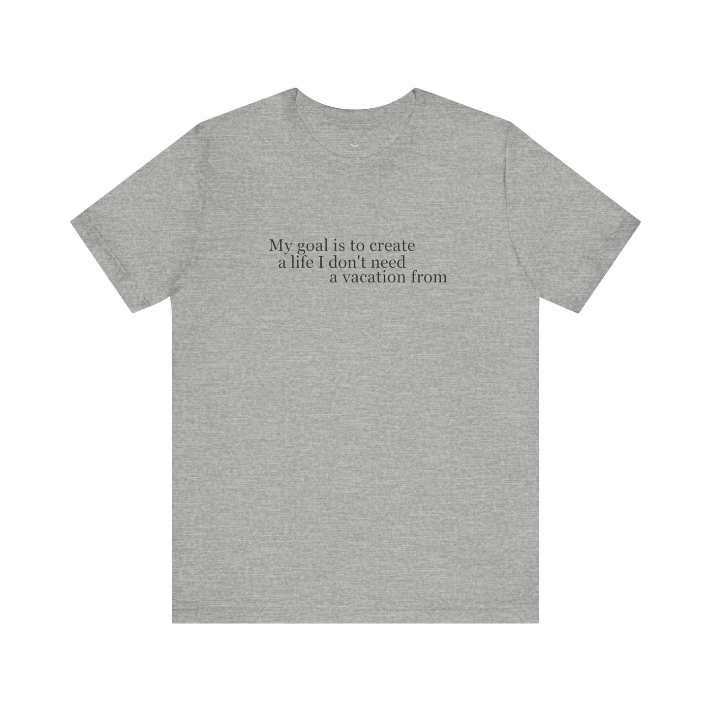 My Goal is to Create a Life I Don't Need a Vacation From – Women’s Empowerment T-Shirt