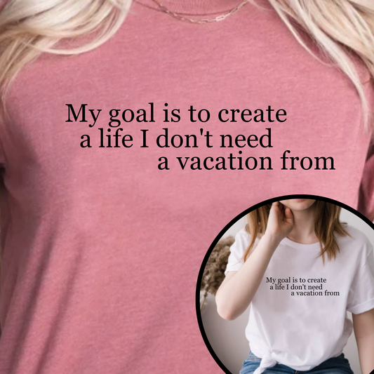 My Goal is to Create a Life I Don't Need a Vacation From – Women’s Empowerment T-Shirt